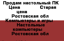 Продам настольный ПК › Цена ­ 10 000 › Старая цена ­ 10 000 - Ростовская обл. Компьютеры и игры » Настольные компьютеры   . Ростовская обл.